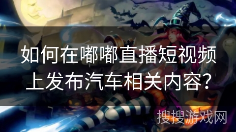 如何在嘟嘟直播短视频上发布汽车相关内容？