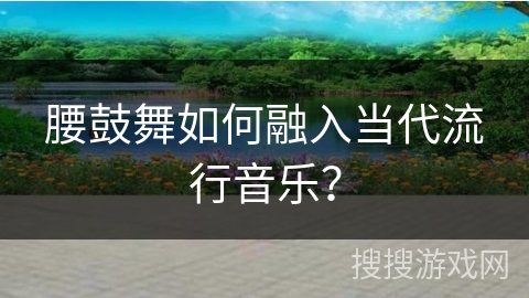 腰鼓舞如何融入当代流行音乐？