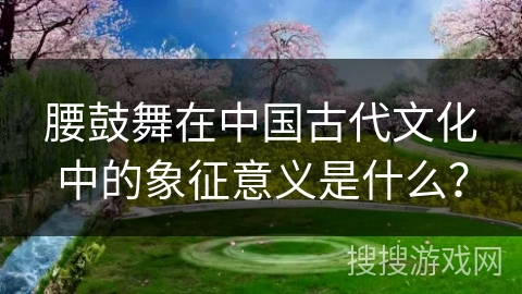 腰鼓舞在中国古代文化中的象征意义是什么？