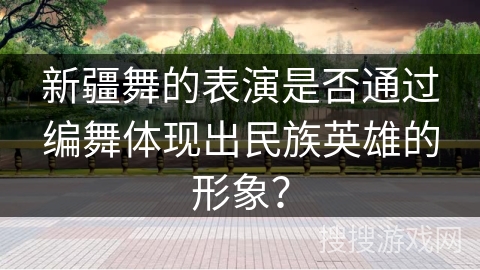 新疆舞的表演是否通过编舞体现出民族英雄的形象？