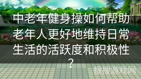 中老年健身操如何帮助老年人更好地维持日常生活的活跃度和积极性？