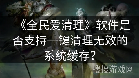 《全民爱清理》软件是否支持一键清理无效的系统缓存？