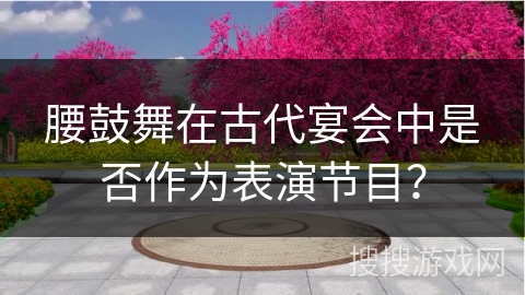 腰鼓舞在古代宴会中是否作为表演节目？