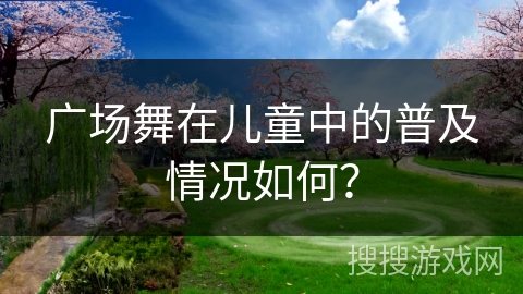 广场舞在儿童中的普及情况如何？