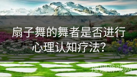 扇子舞的舞者是否进行心理认知疗法？