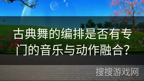 古典舞的编排是否有专门的音乐与动作融合？