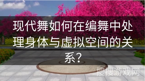 现代舞如何在编舞中处理身体与虚拟空间的关系？