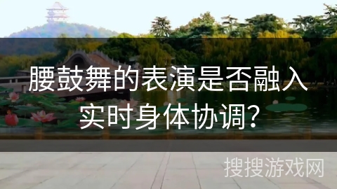腰鼓舞的表演是否融入实时身体协调？