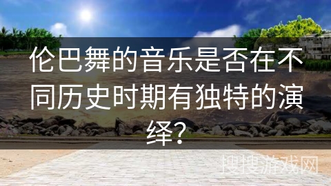 伦巴舞的音乐是否在不同历史时期有独特的演绎？