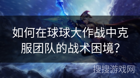 如何在球球大作战中克服团队的战术困境？