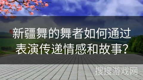 新疆舞的舞者如何通过表演传递情感和故事？