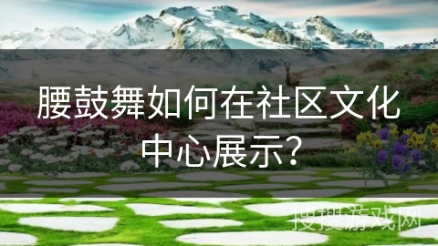 腰鼓舞如何在社区文化中心展示？