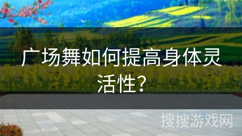 广场舞如何提高身体灵活性？