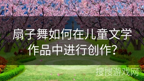 扇子舞如何在儿童文学作品中进行创作？