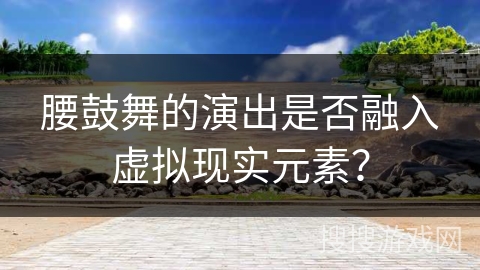 腰鼓舞的演出是否融入虚拟现实元素？