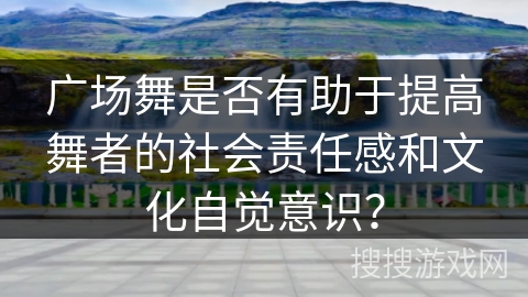 广场舞是否有助于提高舞者的社会责任感和文化自觉意识？