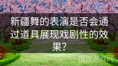 新疆舞的表演是否会通过道具展现戏剧性的效果？