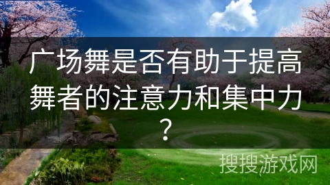 广场舞是否有助于提高舞者的注意力和集中力？