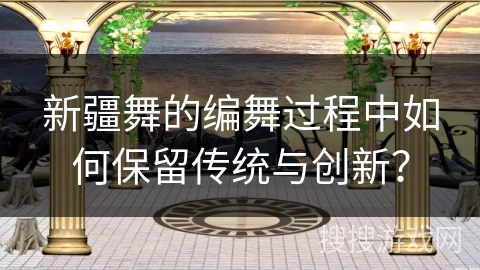 新疆舞的编舞过程中如何保留传统与创新？