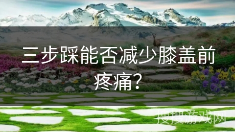 三步踩能否减少膝盖前疼痛？