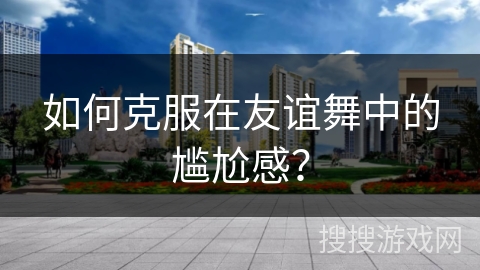 如何克服在友谊舞中的尴尬感？