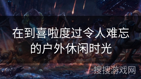 在到喜啦度过令人难忘的户外休闲时光