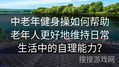 中老年健身操如何帮助老年人更好地维持日常生活中的自理能力？