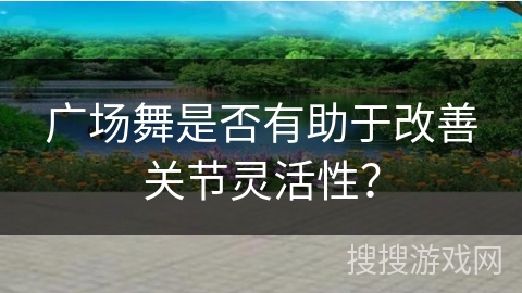广场舞是否有助于改善关节灵活性？