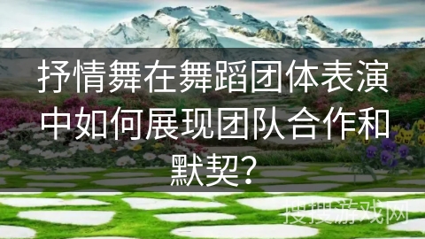 抒情舞在舞蹈团体表演中如何展现团队合作和默契？