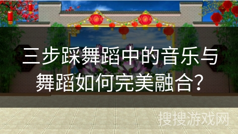 三步踩舞蹈中的音乐与舞蹈如何完美融合？