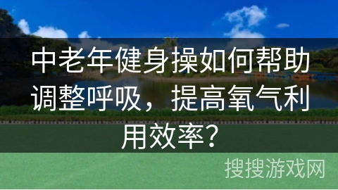 中老年健身操如何帮助调整呼吸，提高氧气利用效率？
