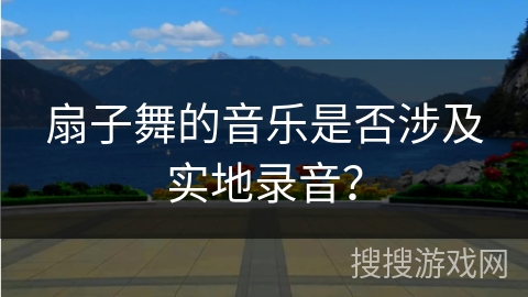 扇子舞的音乐是否涉及实地录音？