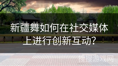 新疆舞如何在社交媒体上进行创新互动？