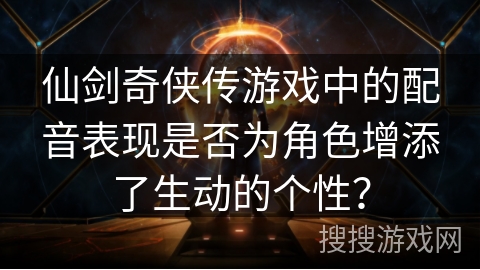 仙剑奇侠传游戏中的配音表现是否为角色增添了生动的个性？