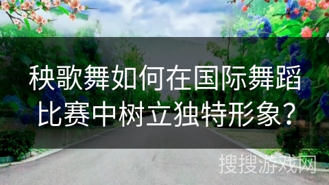 秧歌舞如何在国际舞蹈比赛中树立独特形象？