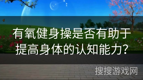 有氧健身操是否有助于提高身体的认知能力？