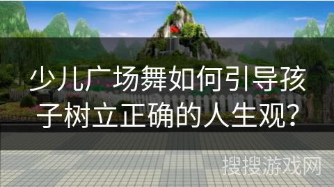 少儿广场舞如何引导孩子树立正确的人生观？