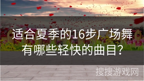 适合夏季的16步广场舞有哪些轻快的曲目？