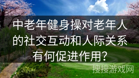 中老年健身操对老年人的社交互动和人际关系有何促进作用？