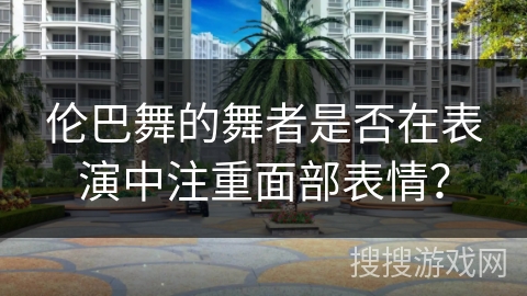 伦巴舞的舞者是否在表演中注重面部表情？