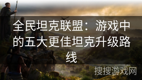 全民坦克联盟：游戏中的五大更佳坦克升级路线