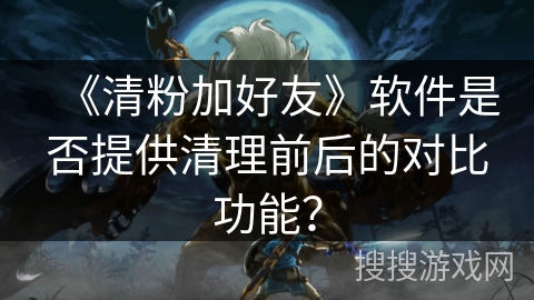 《清粉加好友》软件是否提供清理前后的对比功能？