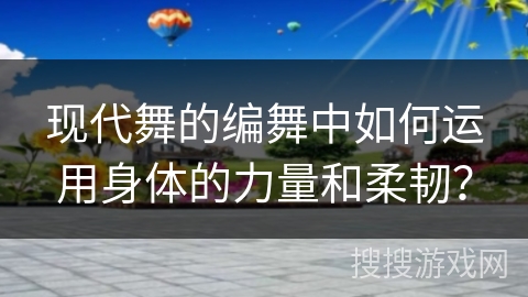 现代舞的编舞中如何运用身体的力量和柔韧？