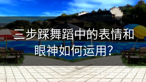三步踩舞蹈中的表情和眼神如何运用？