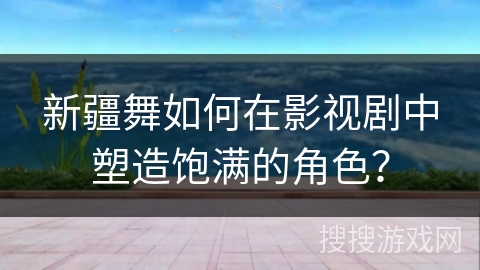新疆舞如何在影视剧中塑造饱满的角色？