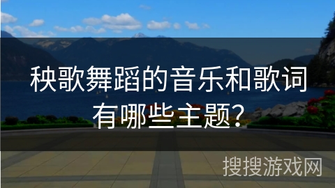 秧歌舞蹈的音乐和歌词有哪些主题？