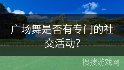 广场舞是否有专门的社交活动？