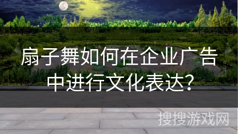 扇子舞如何在企业广告中进行文化表达？