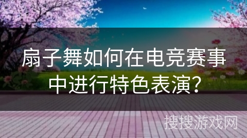 扇子舞如何在电竞赛事中进行特色表演？