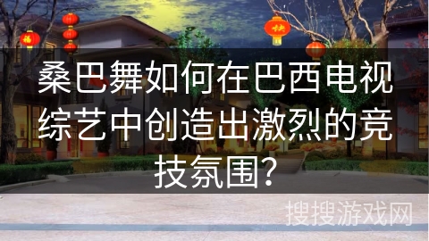 桑巴舞如何在巴西电视综艺中创造出激烈的竞技氛围？